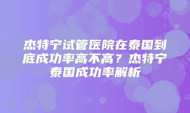 杰特宁试管医院在泰国到底成功率高不高?杰特宁泰国成功率解析