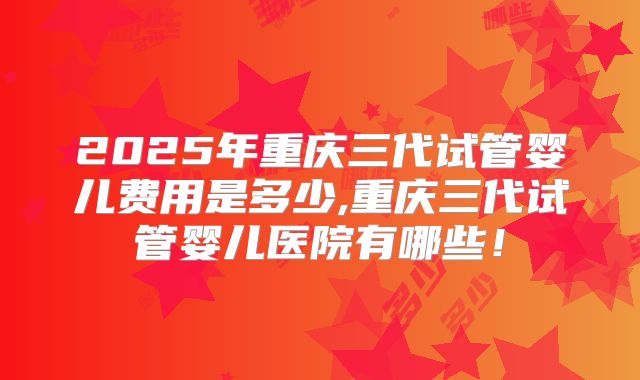 2025年重庆三代试管婴儿费用是多少,重庆三代试管婴儿医院有哪些!