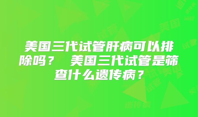 美国三代试管肝病可以排除吗？ 美国三代试管是筛查什么遗传病？
