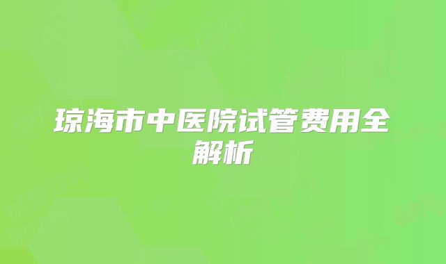 琼海市中医院试管费用全解析