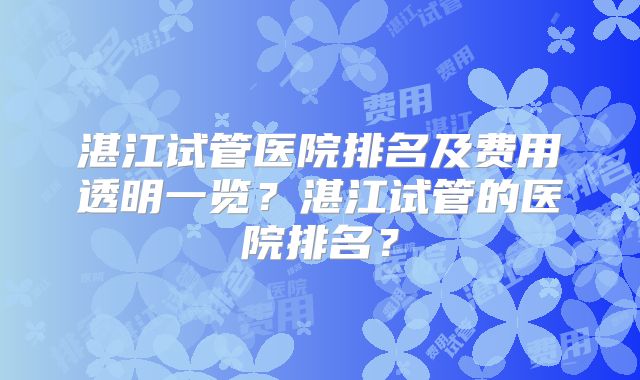 湛江试管医院排名及费用透明一览?湛江试管的医院排名?