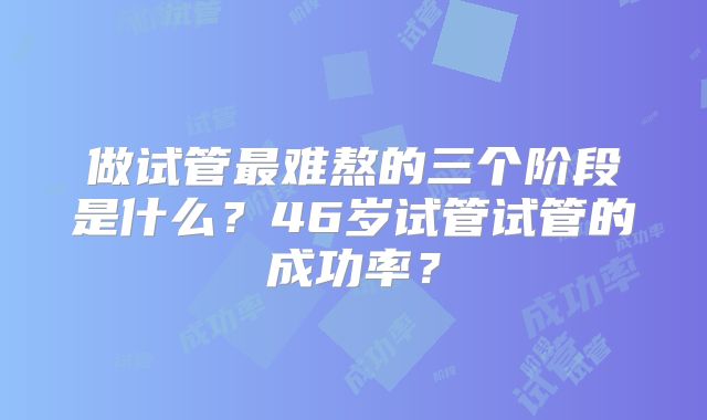 做试管最难熬的三个阶段是什么?46岁试管试管的成功率?