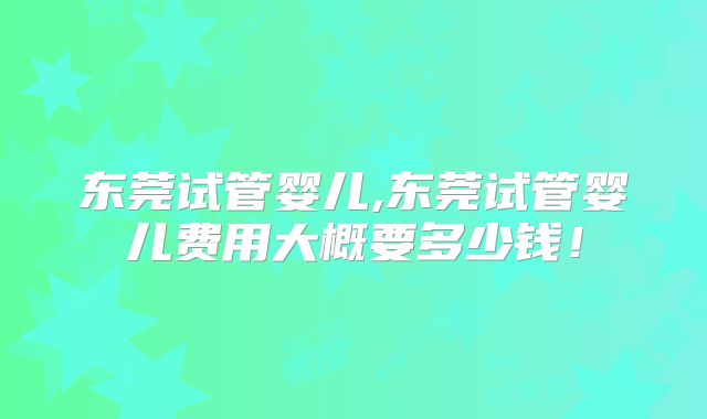 东莞试管婴儿,东莞试管婴儿费用大概要多少钱!