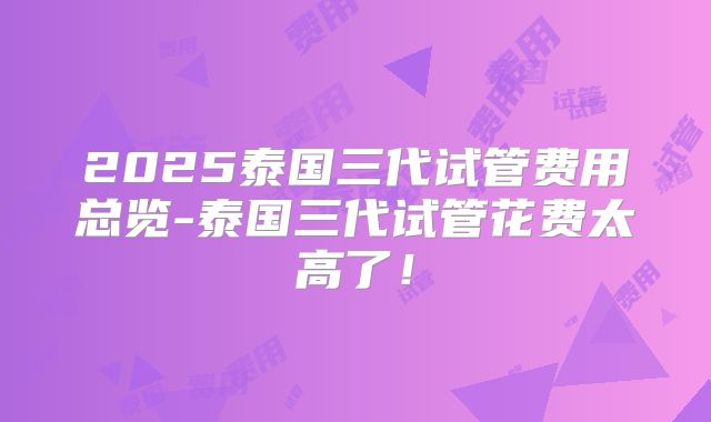 2025泰国三代试管费用总览-泰国三代试管花费太高了!