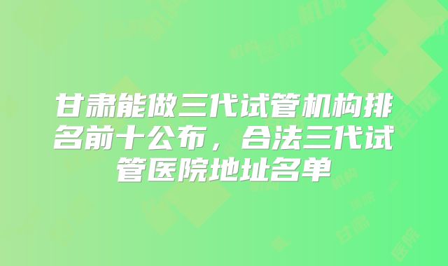 甘肃能做三代试管机构排名前十公布，合法三代试管医院地址名单
