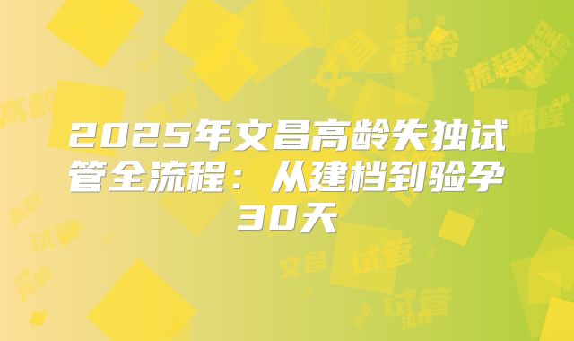2025年文昌高龄失独试管全流程:从建档到验孕30天