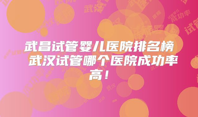 武昌试管婴儿医院排名榜 武汉试管哪个医院成功率高！