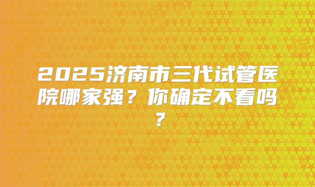 2025济南市三代试管医院哪家强？你确定不看吗？