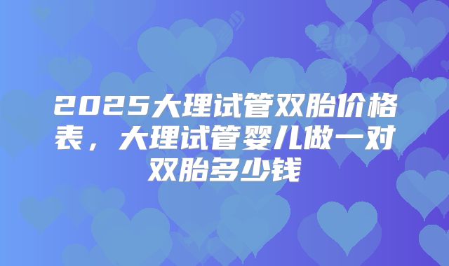 2025大理试管双胎价格表,大理试管婴儿做一对双胎多少钱