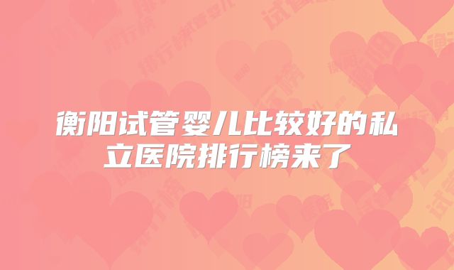 衡阳试管婴儿比较好的私立医院排行榜来了