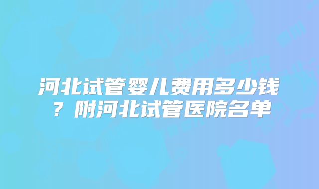 河北试管婴儿费用多少钱？附河北试管医院名单