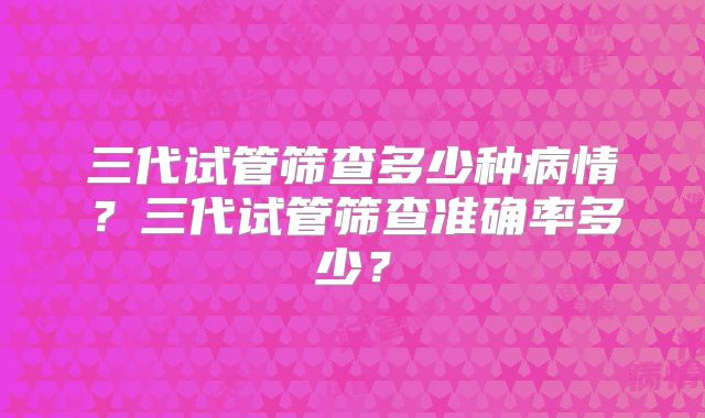三代试管筛查多少种病情?三代试管筛查准确率多少?
