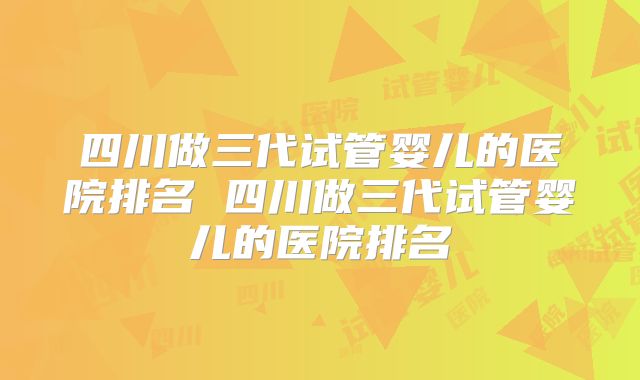 四川做三代试管婴儿的医院排名 四川做三代试管婴儿的医院排名