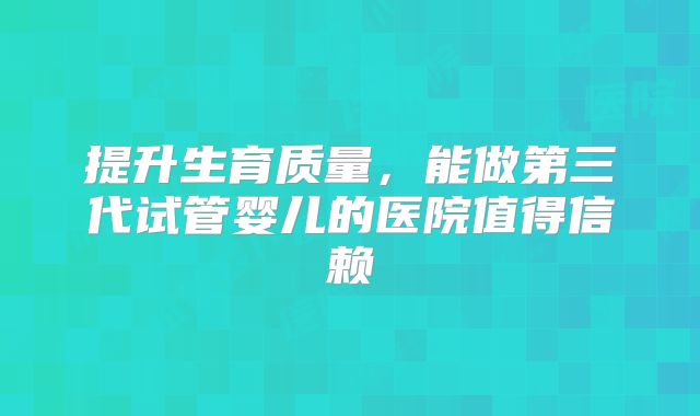 提升生育质量,能做第三代试管婴儿的医院值得信赖