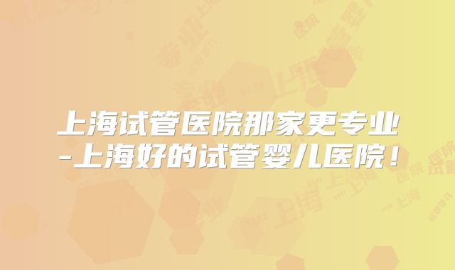 上海试管医院那家更专业-上海好的试管婴儿医院!