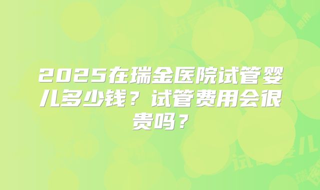 2025在瑞金医院试管婴儿多少钱?试管费用会很贵吗?