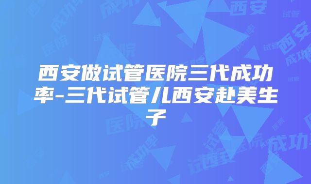西安做试管医院三代成功率-三代试管儿西安赴美生子