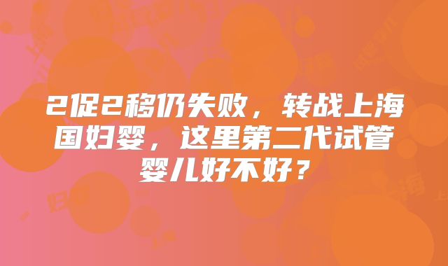 2促2移仍失败,转战上海国妇婴,这里第二代试管婴儿好不好?