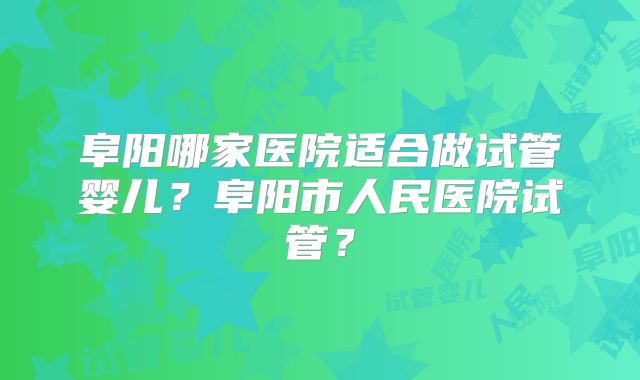 阜阳哪家医院适合做试管婴儿?阜阳市人民医院试管?