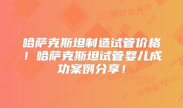 哈萨克斯坦制造试管价格！哈萨克斯坦试管婴儿成功案例分享！