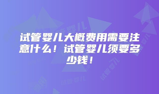 试管婴儿大概费用需要注意什么！试管婴儿须要多少钱！