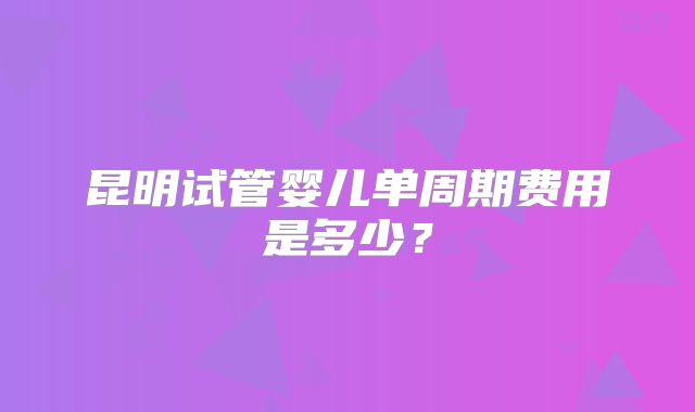 昆明试管婴儿单周期费用是多少?