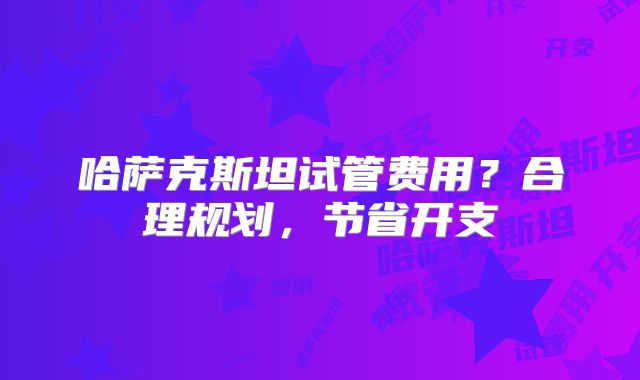 哈萨克斯坦试管费用?合理规划,节省开支