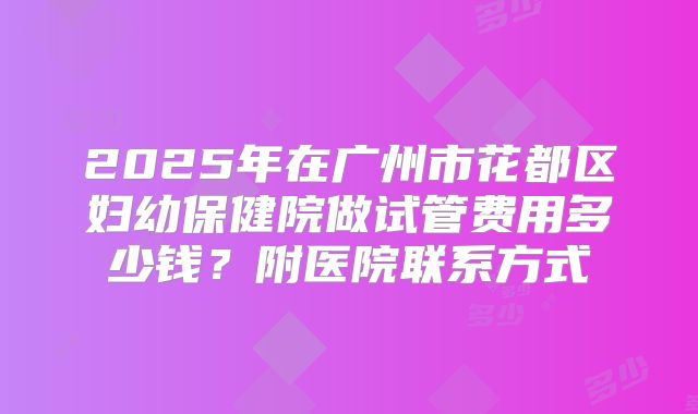 2025年在广州市花都区妇幼保健院做试管费用多少钱？附医院联系方式