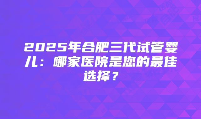 2025年合肥三代试管婴儿：哪家医院是您的最佳选择？
