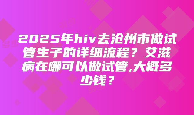2025年hiv去沧州市做试管生子的详细流程?艾滋病在哪可以做试管,大概多少钱?