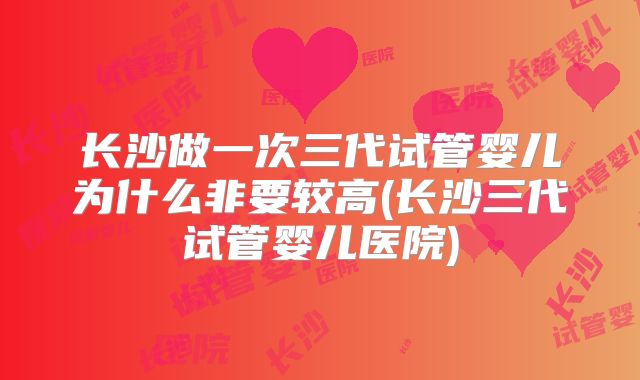 长沙做一次三代试管婴儿为什么非要较高(长沙三代试管婴儿医院)