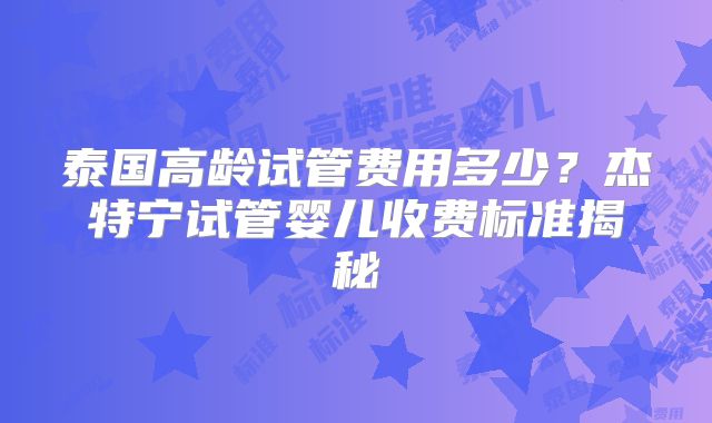 泰国高龄试管费用多少?杰特宁试管婴儿收费标准揭秘