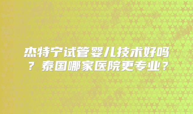 杰特宁试管婴儿技术好吗?泰国哪家医院更专业?