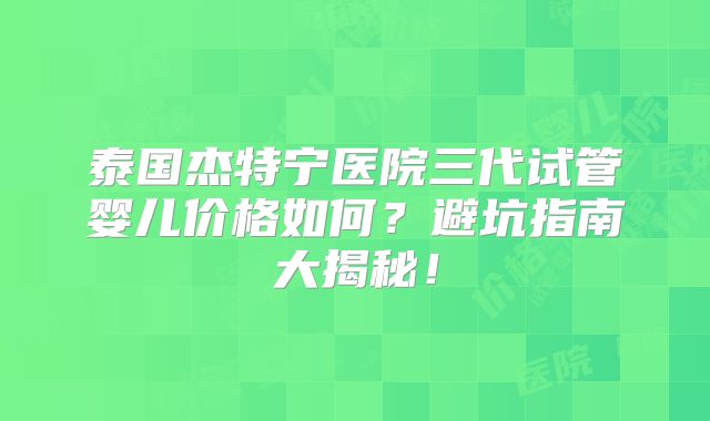 泰国杰特宁医院三代试管婴儿价格如何?避坑指南大揭秘!