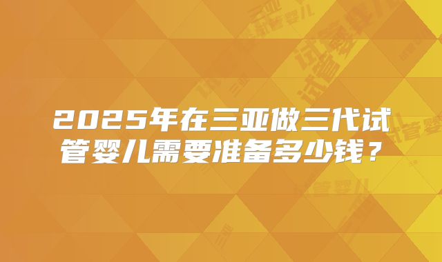 2025年在三亚做三代试管婴儿需要准备多少钱？