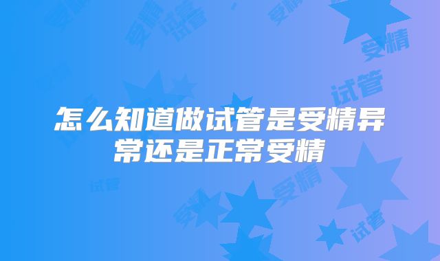 怎么知道做试管是受精异常还是正常受精