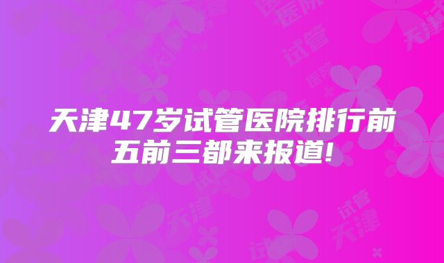 天津47岁试管医院排行前五前三都来报道!