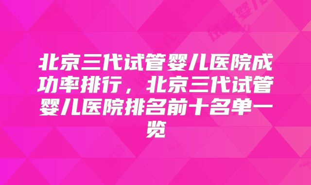 北京三代试管婴儿医院成功率排行,北京三代试管婴儿医院排名前十名单一览