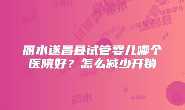 丽水遂昌县试管婴儿哪个医院好？怎么减少开销