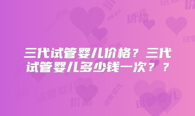 三代试管婴儿价格?三代试管婴儿多少钱一次??