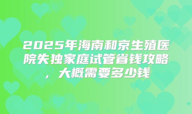 2025年海南和京生殖医院失独家庭试管省钱攻略，大概需要多少钱