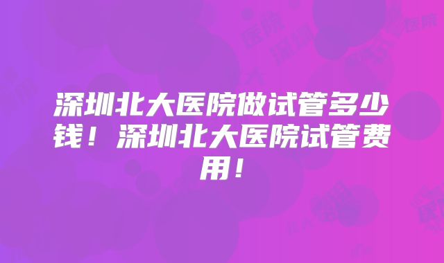 深圳北大医院做试管多少钱！深圳北大医院试管费用！