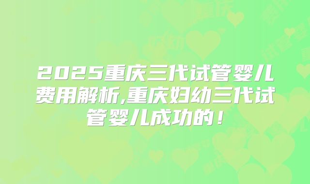 2025重庆三代试管婴儿费用解析,重庆妇幼三代试管婴儿成功的!