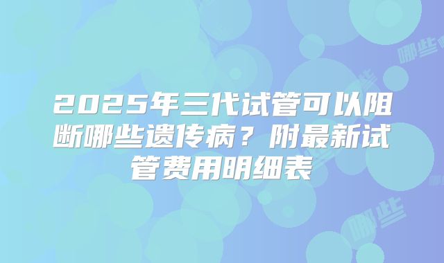 2025年三代试管可以阻断哪些遗传病?附最新试管费用明细表