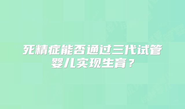 死精症能否通过三代试管婴儿实现生育？