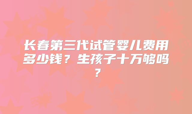 长春第三代试管婴儿费用多少钱？生孩子十万够吗？