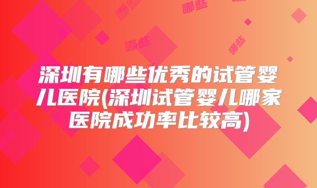 深圳有哪些优秀的试管婴儿医院(深圳试管婴儿哪家医院成功率比较高)