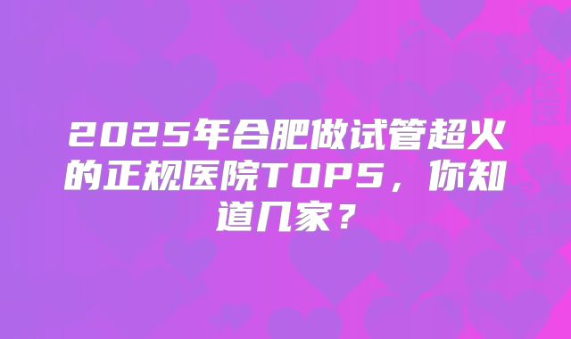 2025年合肥做试管超火的正规医院TOP5,你知道几家?