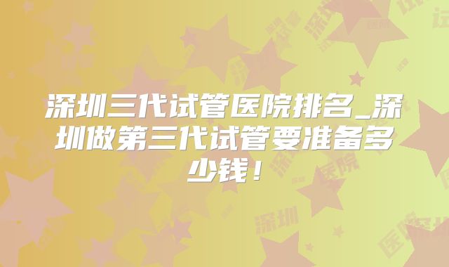 深圳三代试管医院排名_深圳做第三代试管要准备多少钱!