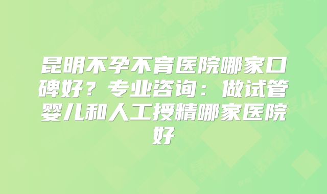 昆明不孕不育医院哪家口碑好？专业咨询：做试管婴儿和人工授精哪家医院好